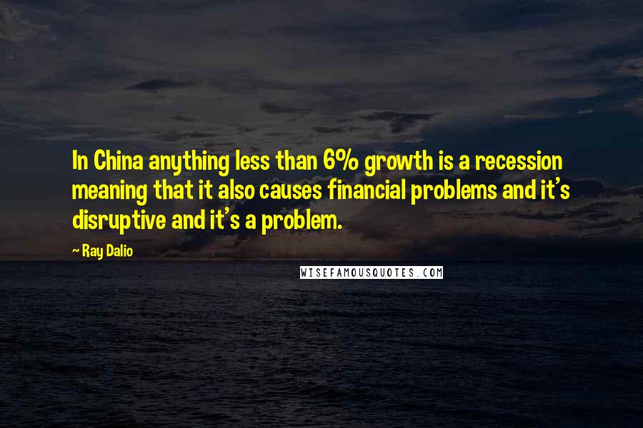Ray Dalio Quotes: In China anything less than 6% growth is a recession meaning that it also causes financial problems and it's disruptive and it's a problem.