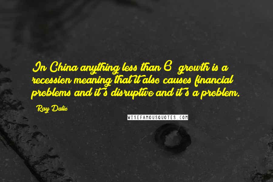 Ray Dalio Quotes: In China anything less than 6% growth is a recession meaning that it also causes financial problems and it's disruptive and it's a problem.