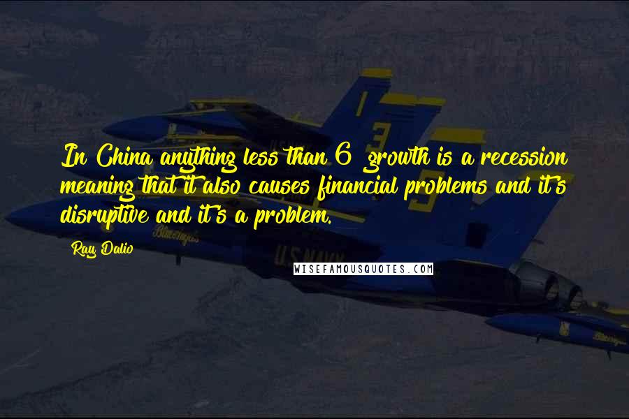 Ray Dalio Quotes: In China anything less than 6% growth is a recession meaning that it also causes financial problems and it's disruptive and it's a problem.