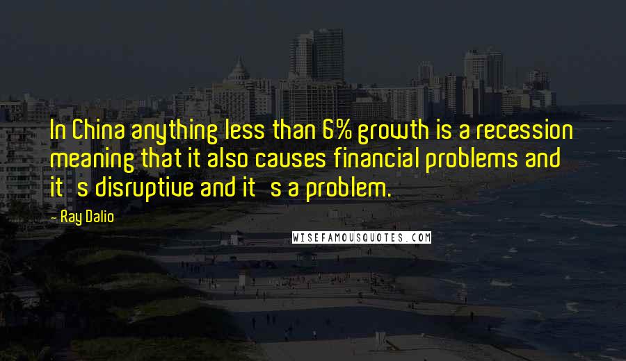 Ray Dalio Quotes: In China anything less than 6% growth is a recession meaning that it also causes financial problems and it's disruptive and it's a problem.