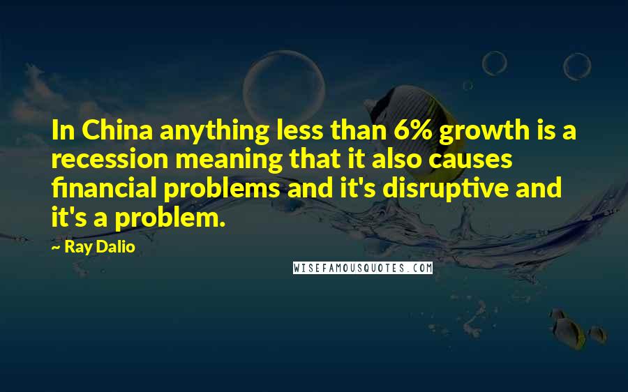 Ray Dalio Quotes: In China anything less than 6% growth is a recession meaning that it also causes financial problems and it's disruptive and it's a problem.