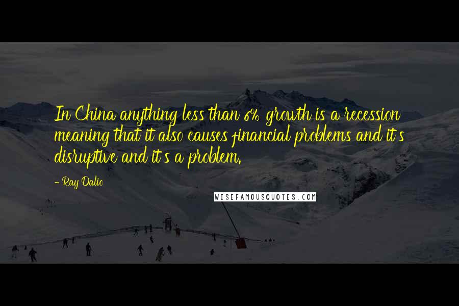 Ray Dalio Quotes: In China anything less than 6% growth is a recession meaning that it also causes financial problems and it's disruptive and it's a problem.