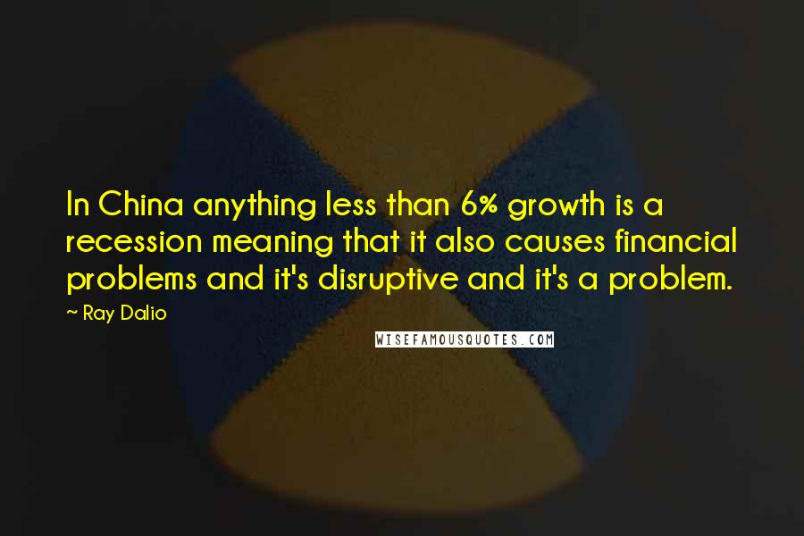 Ray Dalio Quotes: In China anything less than 6% growth is a recession meaning that it also causes financial problems and it's disruptive and it's a problem.