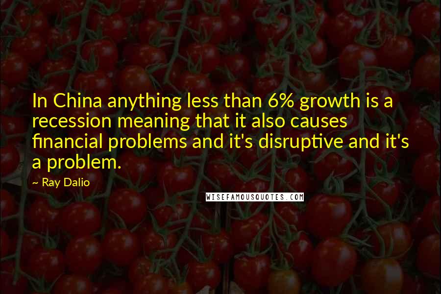 Ray Dalio Quotes: In China anything less than 6% growth is a recession meaning that it also causes financial problems and it's disruptive and it's a problem.