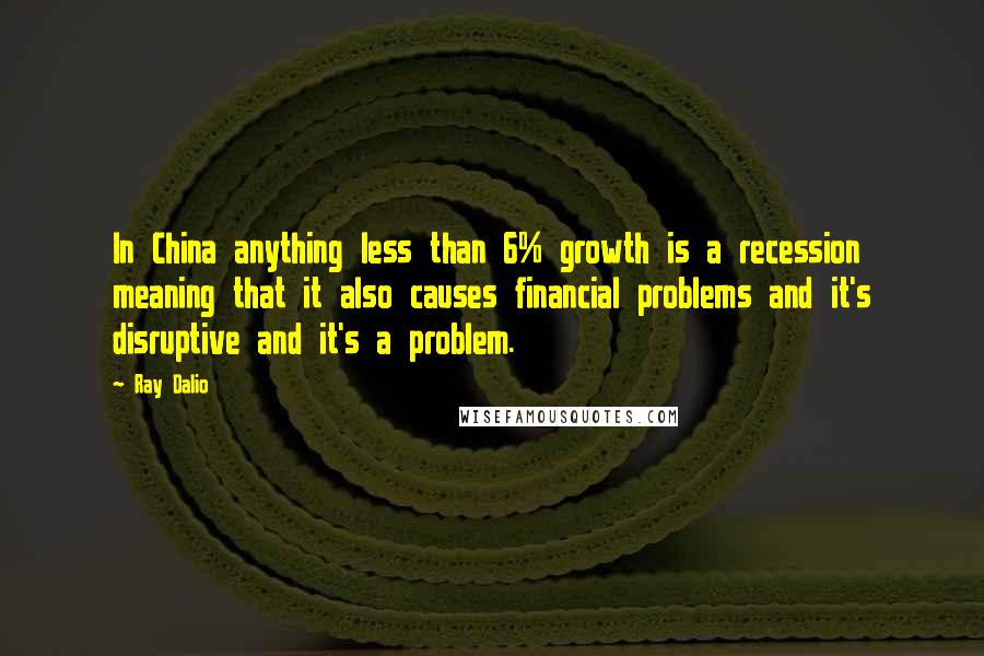 Ray Dalio Quotes: In China anything less than 6% growth is a recession meaning that it also causes financial problems and it's disruptive and it's a problem.