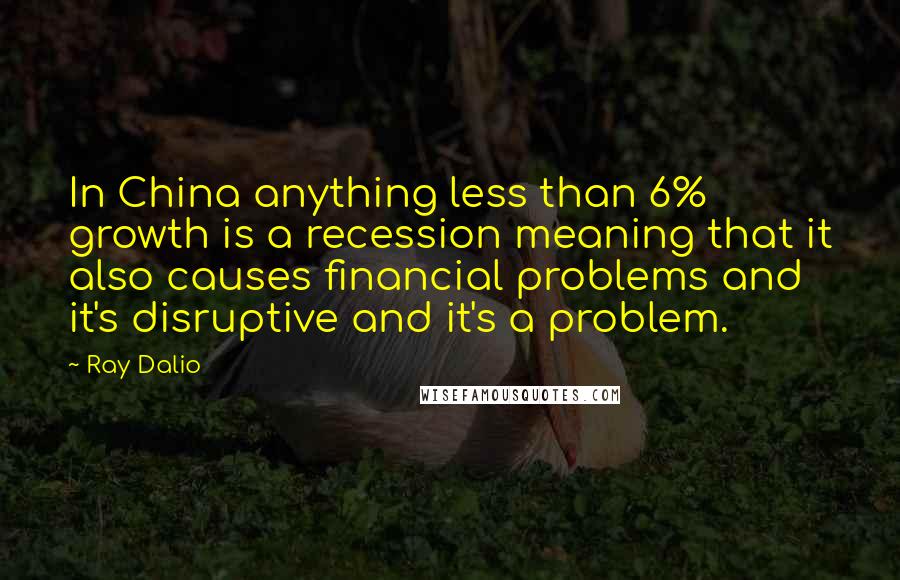 Ray Dalio Quotes: In China anything less than 6% growth is a recession meaning that it also causes financial problems and it's disruptive and it's a problem.