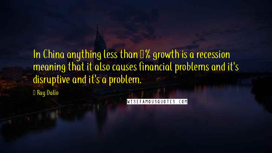 Ray Dalio Quotes: In China anything less than 6% growth is a recession meaning that it also causes financial problems and it's disruptive and it's a problem.