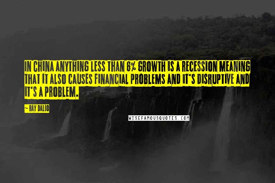 Ray Dalio Quotes: In China anything less than 6% growth is a recession meaning that it also causes financial problems and it's disruptive and it's a problem.