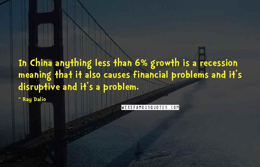 Ray Dalio Quotes: In China anything less than 6% growth is a recession meaning that it also causes financial problems and it's disruptive and it's a problem.