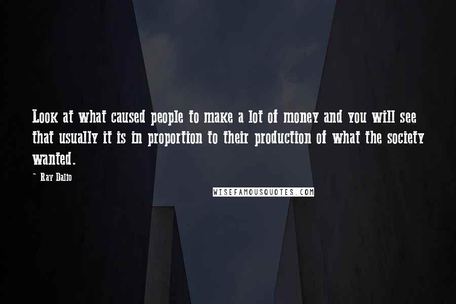 Ray Dalio Quotes: Look at what caused people to make a lot of money and you will see that usually it is in proportion to their production of what the society wanted.