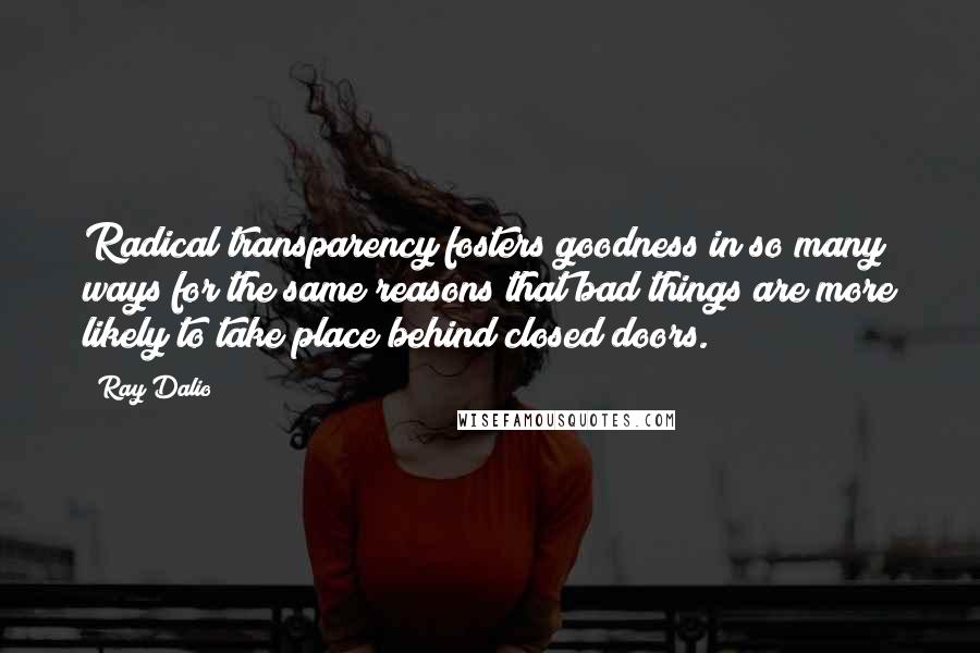 Ray Dalio Quotes: Radical transparency fosters goodness in so many ways for the same reasons that bad things are more likely to take place behind closed doors.