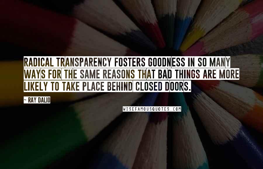 Ray Dalio Quotes: Radical transparency fosters goodness in so many ways for the same reasons that bad things are more likely to take place behind closed doors.