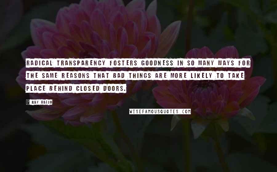 Ray Dalio Quotes: Radical transparency fosters goodness in so many ways for the same reasons that bad things are more likely to take place behind closed doors.