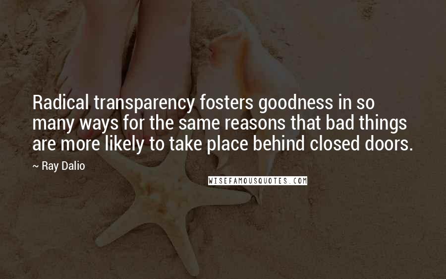 Ray Dalio Quotes: Radical transparency fosters goodness in so many ways for the same reasons that bad things are more likely to take place behind closed doors.