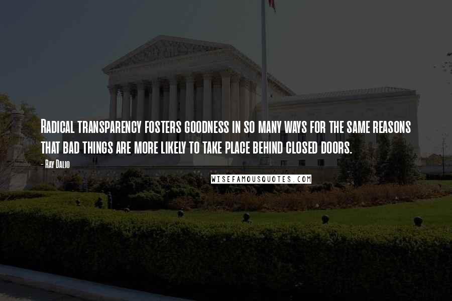 Ray Dalio Quotes: Radical transparency fosters goodness in so many ways for the same reasons that bad things are more likely to take place behind closed doors.