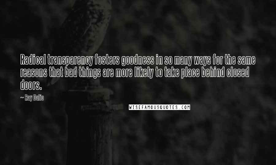 Ray Dalio Quotes: Radical transparency fosters goodness in so many ways for the same reasons that bad things are more likely to take place behind closed doors.