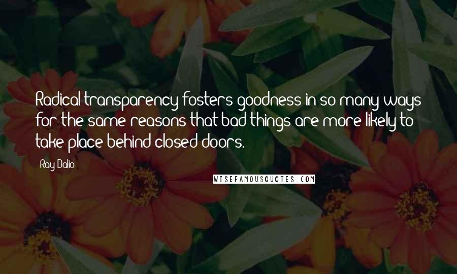 Ray Dalio Quotes: Radical transparency fosters goodness in so many ways for the same reasons that bad things are more likely to take place behind closed doors.