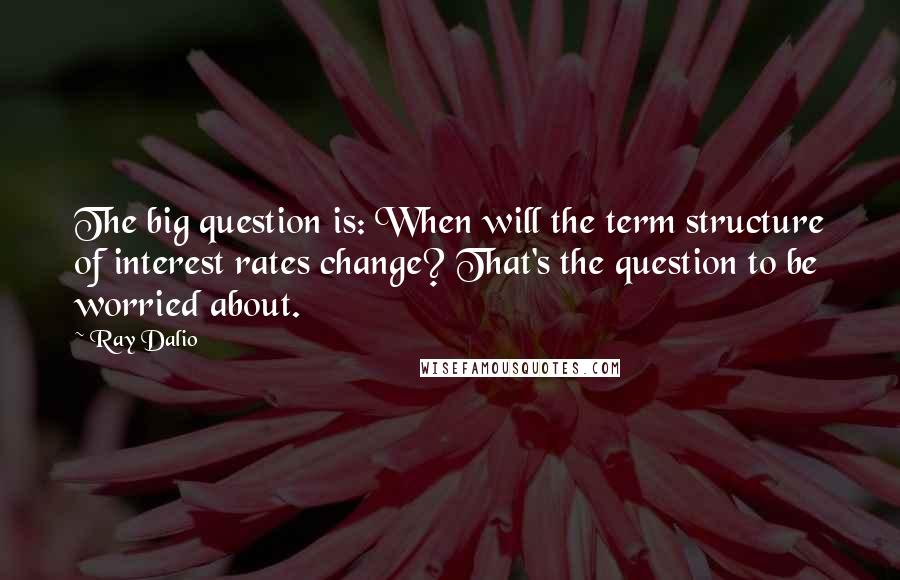 Ray Dalio Quotes: The big question is: When will the term structure of interest rates change? That's the question to be worried about.