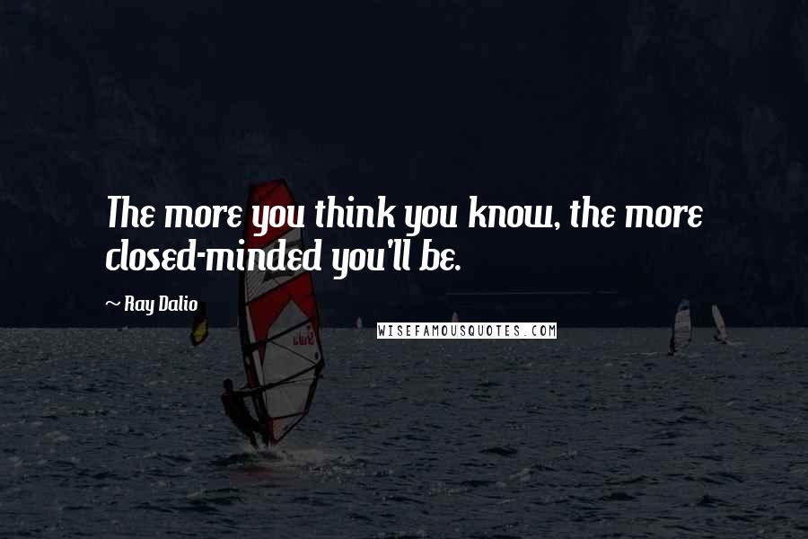Ray Dalio Quotes: The more you think you know, the more closed-minded you'll be.