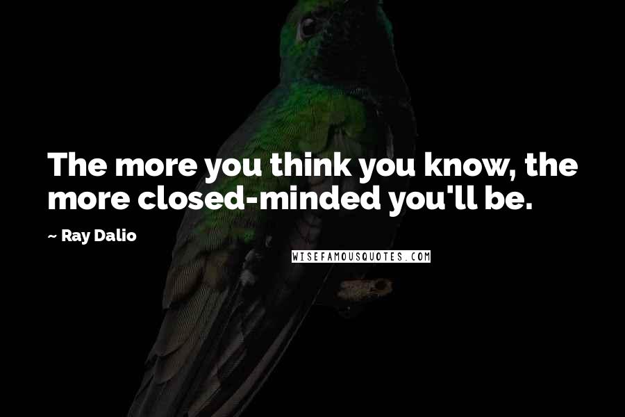 Ray Dalio Quotes: The more you think you know, the more closed-minded you'll be.