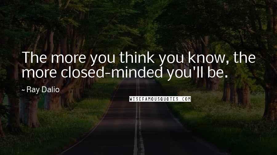 Ray Dalio Quotes: The more you think you know, the more closed-minded you'll be.