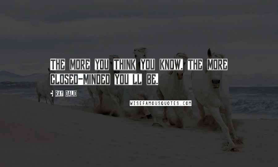 Ray Dalio Quotes: The more you think you know, the more closed-minded you'll be.