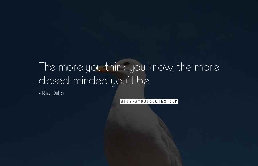 Ray Dalio Quotes: The more you think you know, the more closed-minded you'll be.