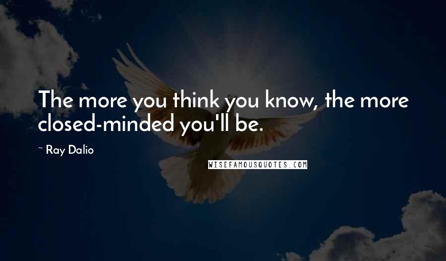 Ray Dalio Quotes: The more you think you know, the more closed-minded you'll be.