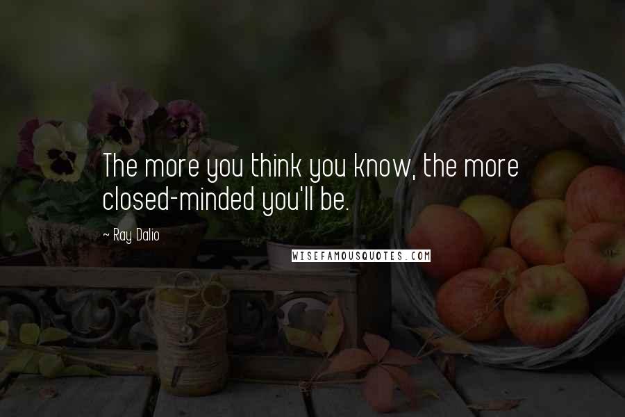 Ray Dalio Quotes: The more you think you know, the more closed-minded you'll be.