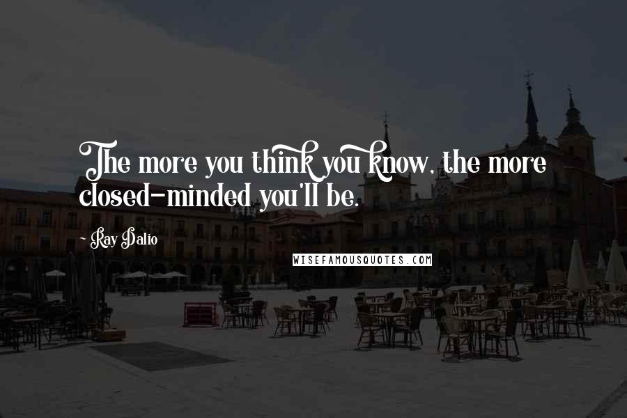 Ray Dalio Quotes: The more you think you know, the more closed-minded you'll be.