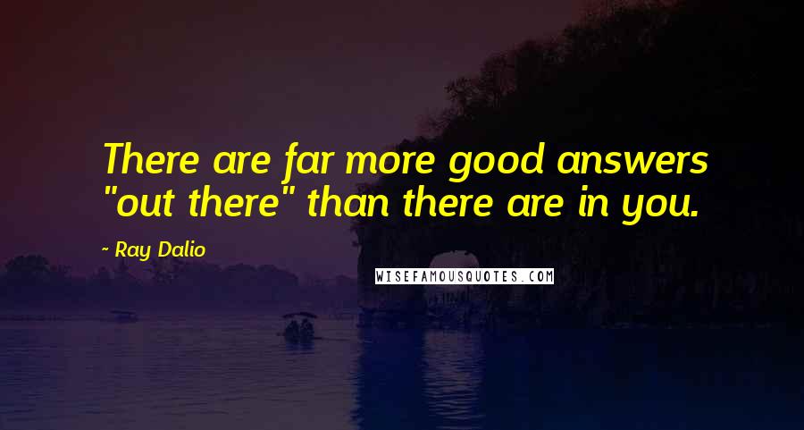 Ray Dalio Quotes: There are far more good answers "out there" than there are in you.