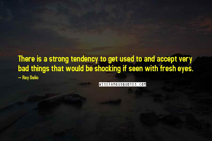 Ray Dalio Quotes: There is a strong tendency to get used to and accept very bad things that would be shocking if seen with fresh eyes.