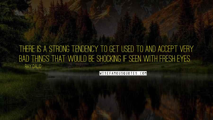 Ray Dalio Quotes: There is a strong tendency to get used to and accept very bad things that would be shocking if seen with fresh eyes.