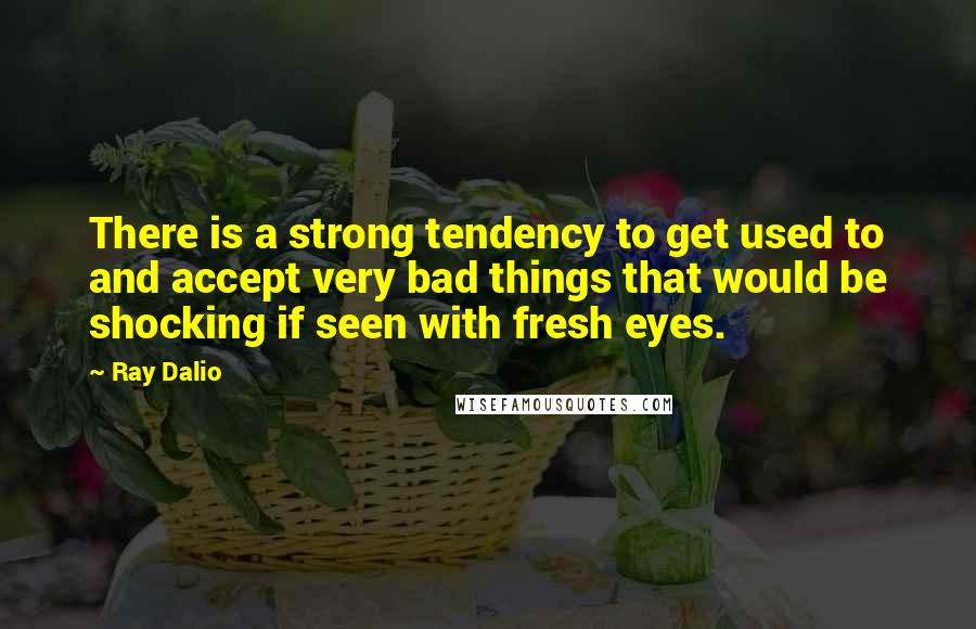 Ray Dalio Quotes: There is a strong tendency to get used to and accept very bad things that would be shocking if seen with fresh eyes.