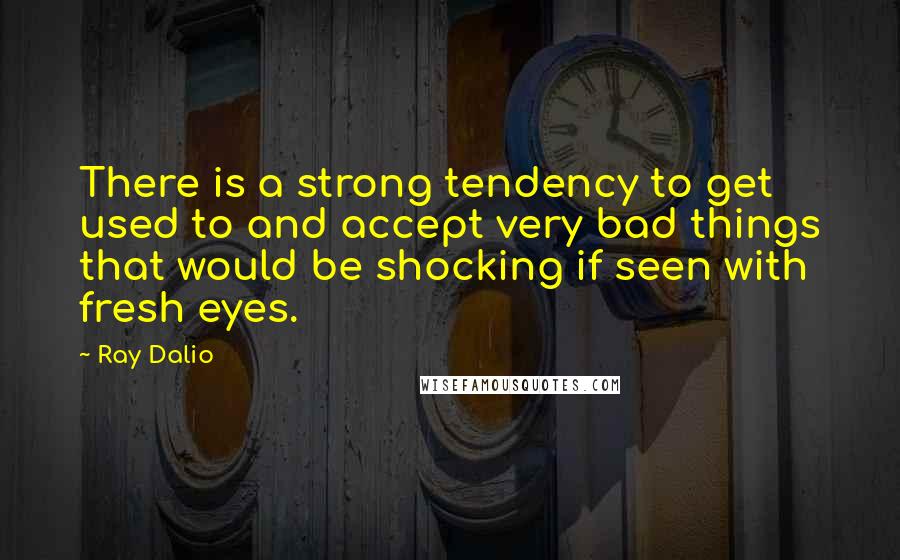 Ray Dalio Quotes: There is a strong tendency to get used to and accept very bad things that would be shocking if seen with fresh eyes.