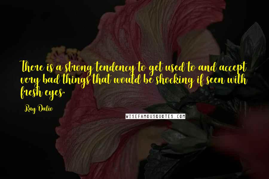 Ray Dalio Quotes: There is a strong tendency to get used to and accept very bad things that would be shocking if seen with fresh eyes.