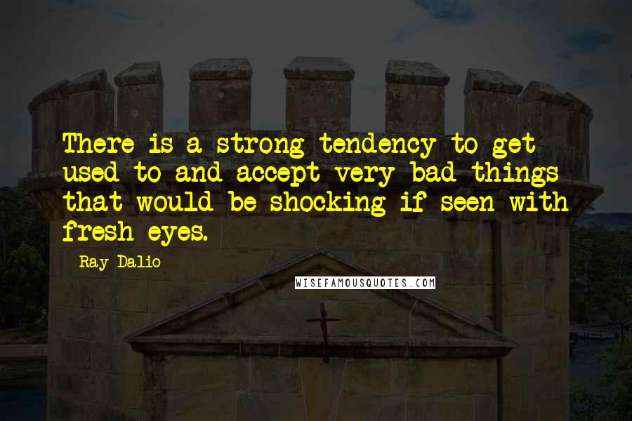 Ray Dalio Quotes: There is a strong tendency to get used to and accept very bad things that would be shocking if seen with fresh eyes.
