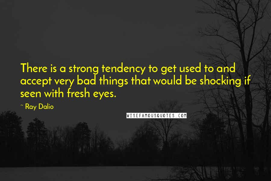 Ray Dalio Quotes: There is a strong tendency to get used to and accept very bad things that would be shocking if seen with fresh eyes.