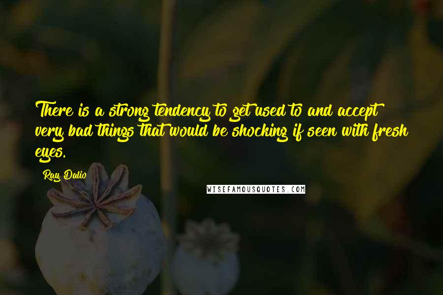 Ray Dalio Quotes: There is a strong tendency to get used to and accept very bad things that would be shocking if seen with fresh eyes.