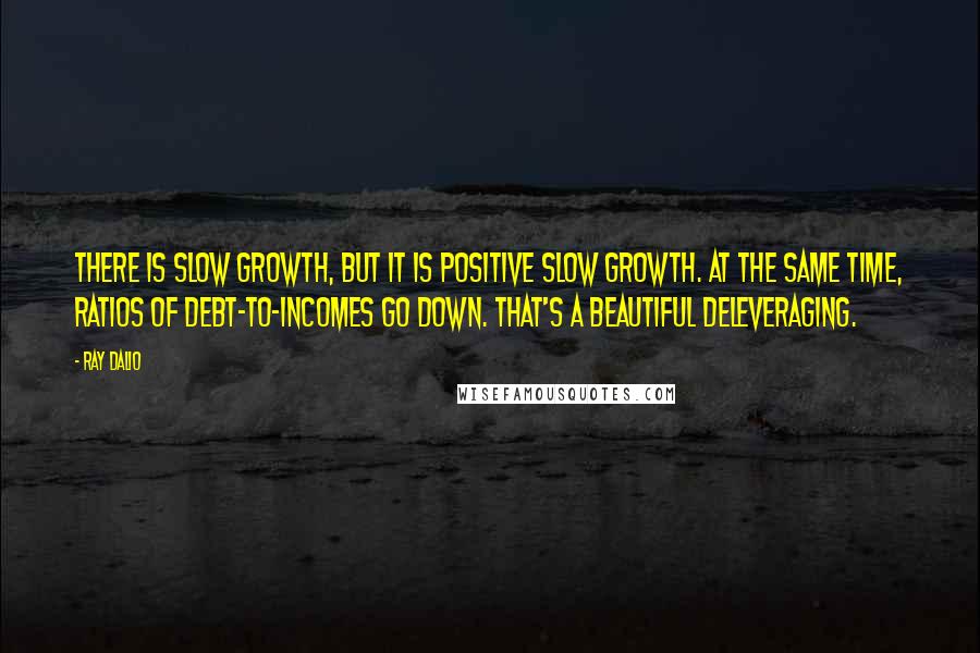 Ray Dalio Quotes: There is slow growth, but it is positive slow growth. At the same time, ratios of debt-to-incomes go down. That's a beautiful deleveraging.