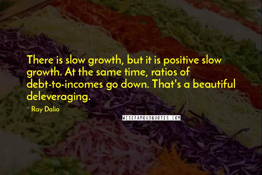 Ray Dalio Quotes: There is slow growth, but it is positive slow growth. At the same time, ratios of debt-to-incomes go down. That's a beautiful deleveraging.