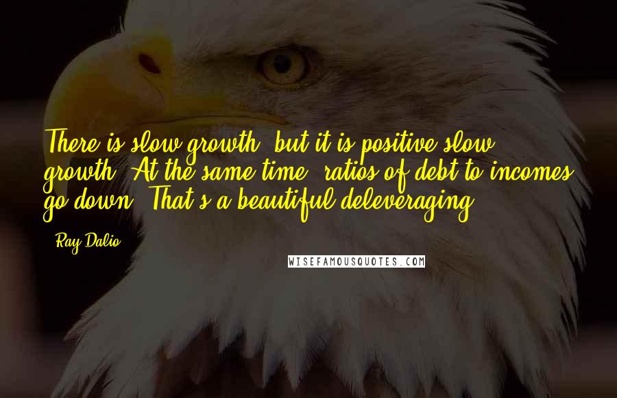 Ray Dalio Quotes: There is slow growth, but it is positive slow growth. At the same time, ratios of debt-to-incomes go down. That's a beautiful deleveraging.