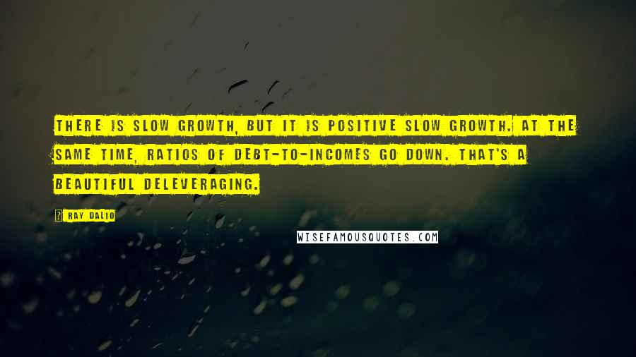 Ray Dalio Quotes: There is slow growth, but it is positive slow growth. At the same time, ratios of debt-to-incomes go down. That's a beautiful deleveraging.