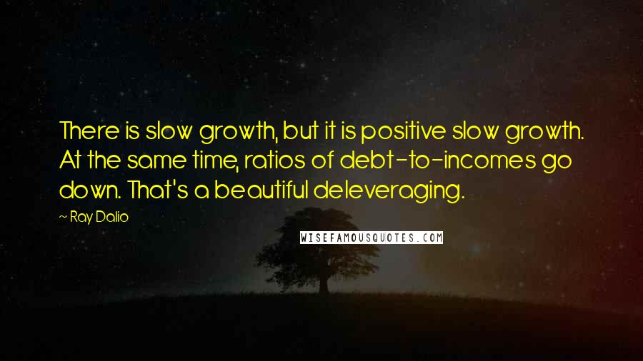Ray Dalio Quotes: There is slow growth, but it is positive slow growth. At the same time, ratios of debt-to-incomes go down. That's a beautiful deleveraging.