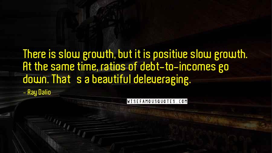 Ray Dalio Quotes: There is slow growth, but it is positive slow growth. At the same time, ratios of debt-to-incomes go down. That's a beautiful deleveraging.