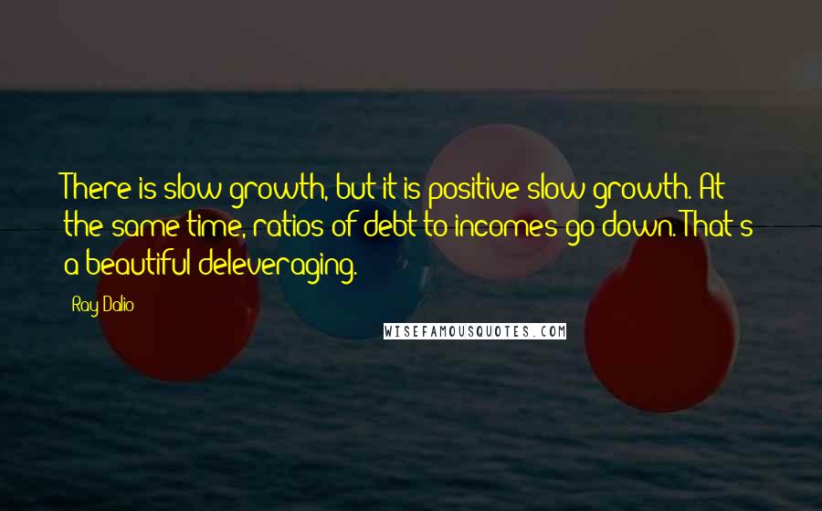 Ray Dalio Quotes: There is slow growth, but it is positive slow growth. At the same time, ratios of debt-to-incomes go down. That's a beautiful deleveraging.
