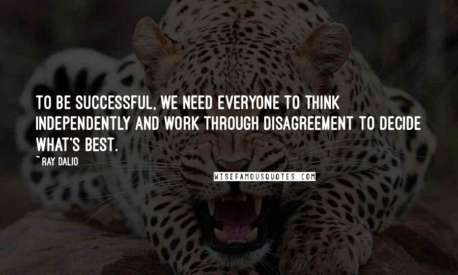 Ray Dalio Quotes: To be successful, we need everyone to think independently and work through disagreement to decide what's best.