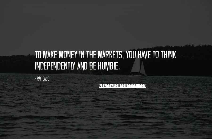 Ray Dalio Quotes: To make money in the markets, you have to think independently and be humble.