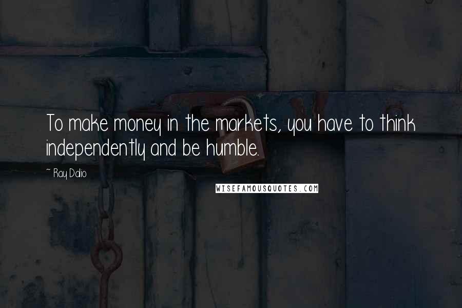 Ray Dalio Quotes: To make money in the markets, you have to think independently and be humble.