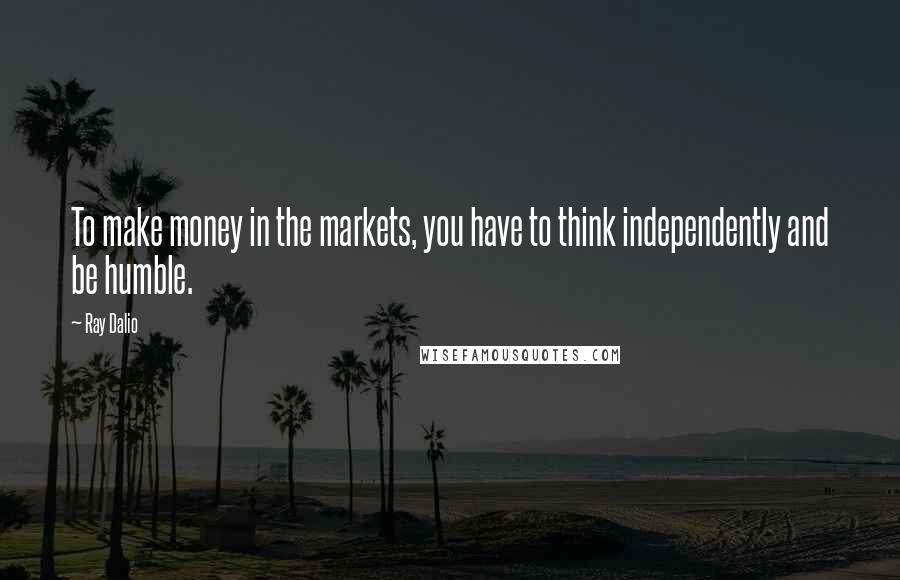 Ray Dalio Quotes: To make money in the markets, you have to think independently and be humble.